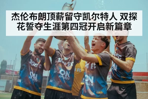 杰伦布朗顶薪留守凯尔特人 双探花誓夺生涯第四冠开启新篇章