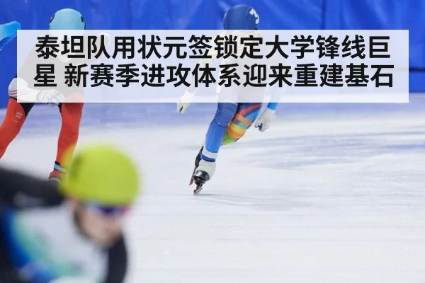 泰坦队用状元签锁定大学锋线巨星 新赛季进攻体系迎来重建基石